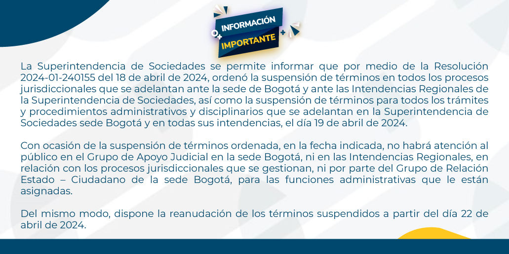 La Superintendencia de Sociedades se permite informar que por medio de Resolución 2024-01-240155 del 18 de abril de 2024, ordenó la suspensión de términos en todos los procesos jurisdiccionales que se adelantan ante la sede de Bogotá y ante las Intendencias Regionales de la Superintendencia de Sociedades